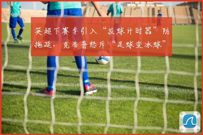 英超下赛季引入“发球计时器”防拖延，克洛普怒斥“足球变冰球”？