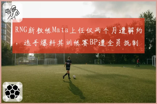 RNG新教练Mata上任仅两个月遭解约,选手爆料其训练赛BP遭全员抵制