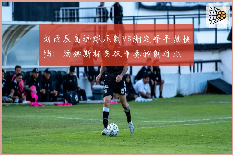 刘雨辰高远球压制vs谢定峰平抽快挡：汤姆斯杯男双节奏控制对比
