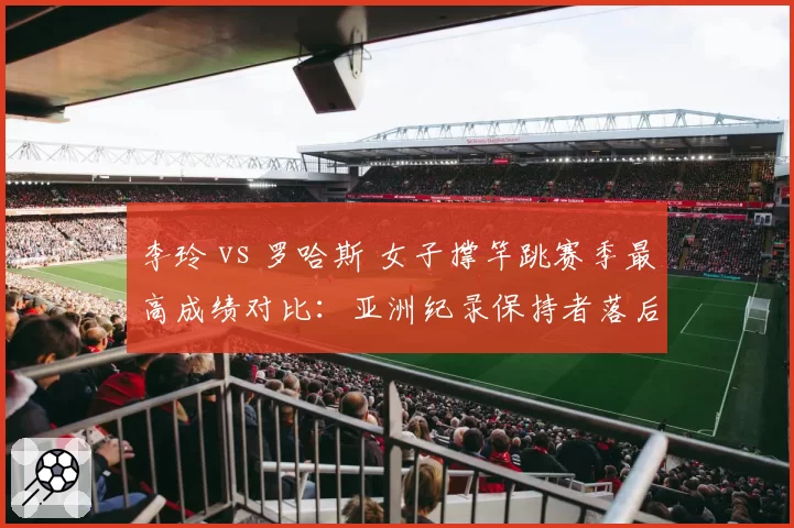 李玲 vs 罗哈斯 女子撑竿跳赛季最高成绩对比：亚洲纪录保持者落后8厘米